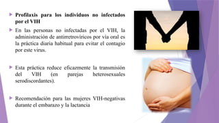  Profilaxis para los individuos no infectados
por el VIH
 En las personas no infectadas por el VIH, la
administración de antirretrovíricos por vía oral es
la práctica diaria habitual para evitar el contagio
por este virus.
 Esta práctica reduce eficazmente la transmisión
del VIH (en parejas heterosexuales
serodiscordantes).
 Recomendación para las mujeres VIH-negativas
durante el embarazo y la lactancia
 