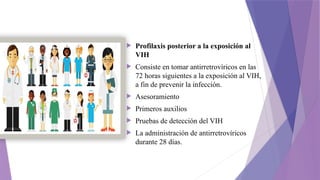  Profilaxis posterior a la exposición al
VIH
 Consiste en tomar antirretrovíricos en las
72 horas siguientes a la exposición al VIH,
a fin de prevenir la infección.
 Asesoramiento
 Primeros auxilios
 Pruebas de detección del VIH
 La administración de antirretrovíricos
durante 28 días.
 