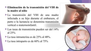  Eliminación de la transmisión del VIH de
la madre al niño
 La transmisión del VIH de una madre
infectada a su hijo durante el embarazo, el
parto o la lactancia se denomina transmisión
vertical o maternoinfantil.
 Las tasas de transmisión pueden ser del 14%
al 25%
 La tasa intrauterina es de 25% al 40%.
 La tasa intraparto es de 60% al 75%
 