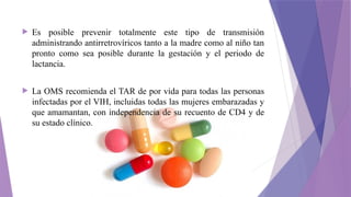  Es posible prevenir totalmente este tipo de transmisión
administrando antirretrovíricos tanto a la madre como al niño tan
pronto como sea posible durante la gestación y el periodo de
lactancia.
 La OMS recomienda el TAR de por vida para todas las personas
infectadas por el VIH, incluidas todas las mujeres embarazadas y
que amamantan, con independencia de su recuento de CD4 y de
su estado clínico.
 