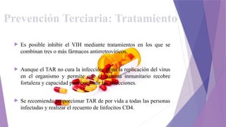 Prevención Terciaria: Tratamiento
 Es posible inhibir el VIH mediante tratamientos en los que se
combinan tres o más fármacos antirretrovíricos.
 Aunque el TAR no cura la infección, frena la replicación del virus
en el organismo y permite que el sistema inmunitario recobre
fortaleza y capacidad para combatir las infecciones.
 Se recomienda proporcionar TAR de por vida a todas las personas
infectadas y realizar el recuento de linfocitos CD4.
 