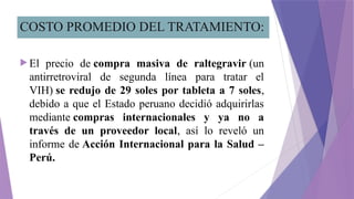 COSTO PROMEDIO DEL TRATAMIENTO:
 El precio de compra masiva de raltegravir (un
antirretroviral de segunda línea para tratar el
VIH) se redujo de 29 soles por tableta a 7 soles,
debido a que el Estado peruano decidió adquirirlas
mediante compras internacionales y ya no a
través de un proveedor local, así lo reveló un
informe de Acción Internacional para la Salud –
Perú.
 