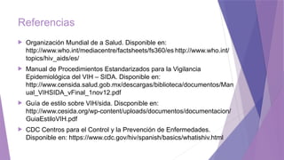Referencias
 Organización Mundial de a Salud. Disponible en:
http://www.who.int/mediacentre/factsheets/fs360/es http://www.who.int/
topics/hiv_aids/es/
 Manual de Procedimientos Estandarizados para la Vigilancia
Epidemiológica del VIH – SIDA. Disponible en:
http://www.censida.salud.gob.mx/descargas/biblioteca/documentos/Man
ual_VIHSIDA_vFinal_1nov12.pdf
 Guía de estilo sobre VIH/sida. Discponible en:
http://www.cesida.org/wp-content/uploads/documentos/documentacion/
GuiaEstiloVIH.pdf
 CDC Centros para el Control y la Prevención de Enfermedades.
Disponible en: https://www.cdc.gov/hiv/spanish/basics/whatishiv.html
 