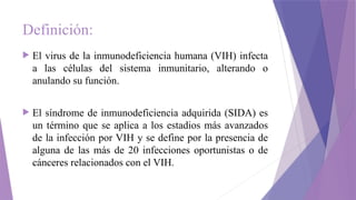 Definición:
 El virus de la inmunodeficiencia humana (VIH) infecta
a las células del sistema inmunitario, alterando o
anulando su función.
 El síndrome de inmunodeficiencia adquirida (SIDA) es
un término que se aplica a los estadios más avanzados
de la infección por VIH y se define por la presencia de
alguna de las más de 20 infecciones oportunistas o de
cánceres relacionados con el VIH.
 