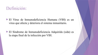 Definición:
 El Virus de Inmunodeficiencia Humana (VIH) es un
virus que afecta y deteriora el sistema inmunitario.
 El Síndrome de Inmunodeficiencia Adquirida (sida) es
la etapa final de la infección por VIH.
 