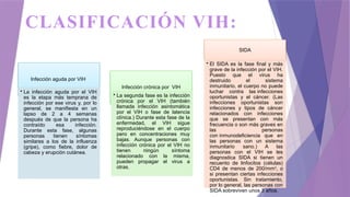 CLASIFICACIÓN VIH:
Infección aguda por VIH
• La infección aguda por el VIH
es la etapa más temprana de
infección por ese virus y, por lo
general, se manifiesta en un
lapso de 2 a 4 semanas
después de que la persona ha
contraído esa infección.
Durante esta fase, algunas
personas tienen síntomas
similares a los de la influenza
(gripe), como fiebre, dolor de
cabeza y erupción cutánea.
Infección crónica por VIH
• La segunda fase es la infección
crónica por el VIH (también
llamada infección asintomática
por el VIH o fase de latencia
clínica.) Durante esta fase de la
enfermedad, el VIH sigue
reproduciéndose en el cuerpo
pero en concentraciones muy
bajas. Aunque personas con
infección crónica por el VIH no
tienen ningún síntoma
relacionado con la misma,
pueden propagar el virus a
otras.
SIDA
• El SIDA es la fase final y más
grave de la infección por el VIH.
Puesto que el virus ha
destruido el sistema
inmunitario, el cuerpo no puede
luchar contra las infecciones
oportunistas y el cáncer. (Las
infecciones oportunistas son
infecciones y tipos de cáncer
relacionados con infecciones
que se presentan con más
frecuencia o son más graves en
las personas
con inmunodeficiencia que en
las personas con un sistema
inmunitario sano.) A las
personas con el VIH se les
diagnostica SIDA si tienen un
recuento de linfocitos (células)
CD4 de menos de 200/mm3
, o
si presentan ciertas infecciones
oportunistas. Sin tratamiento,
por lo general, las personas con
SIDA sobreviven unos 3 años.
 