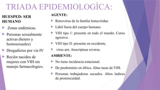 TRIADA EPIDEMIOLOGÌCA:
AGENTE:
 Retrovirus de la familia lentaviridae
 Lábil fuera del cuerpo humano.
 VIH tipo 1: presente en todo el mundo. Curso
agresivo.
 VIH tipo II: presente en occidente,
 virus arn. Anscriptasa reversa.
AMBIENTE:
 No tiene incidencia estacional.
 De predominio en áfrica. Altas tasas de VIH.
 Personas trabajadoras secuales. Altos índices
de promiscuidad.
HUESPED: SER
HUMANO
 Zonas endémicas.
 Personas sexualmente
activas (hetero y
homosexuales)
 Drogadictos por vía IV
 Recién nacidos de
mujeres con VIH sin
manejo farmacologico.
 