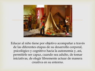 
Educar al niño tiene por objetivo acompañar a través
de las diferentes etapas de su desarrollo corporal,
psicológico y cognitivo hacia la autonomía y, así,
permitirle ser capaz, cuando sea adulto, de tomar
iniciativas, de elegir libremente actuar de manera
creativa en su entorno.
 