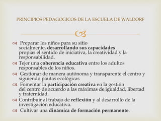
 Preparar los niños para su sitio
socialmente, desarrollando sus capacidades
propias el sentido de iniciativa, la creatividad y la
responsabilidad.
 Tejer una coherencia educativa entre los adultos
responsables de los niños.
 Gestionar de manera autónoma y transparente el centro y
siguiendo pautas ecológicas
 Fomentar la participación creativa en la gestión
del centro de acuerdo a las máximas de igualdad, libertad
y fraternidad.
 Contribuir al trabajo de reflexión y al desarrollo de la
investigación educativa.
 Cultivar una dinámica de formación permanente.
PRINCIPIOS PEDAGOGICOS DE LA ESCUELA DE WALDORF
 
