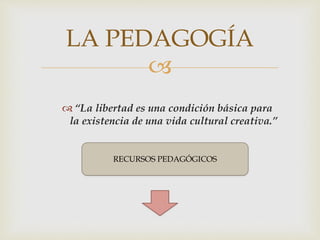 
 “La libertad es una condición básica para
la existencia de una vida cultural creativa.”
LA PEDAGOGÍA
RECURSOS PEDAGÓGICOS
 