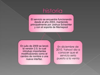 El servicio se encuentra funcionando
desde el año 2003, mantenido
principalmente por Joshua Schachter
y con el soporte de Memepool.
En diciembre de
2010, Yahoo! dio a
conocer que el
servicio sería
puesto a la venta
En julio de 2009 se lanzó
la versión 2.0, la cual
introdujo importantes
modificaciones como el
cambio de nombre o una
nueva interfaz.
 
