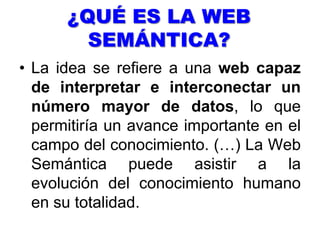 La Web semántica, es la base de la Web 3.0, la siguiente etapa de Internet. La base necesaria para que internet de este paso se encuentra en estandarizar los datos del gran número de fuentes que pueden ser reconocidas. Por ahora, nos encontramos en un ciclo tecnológico en el cual toda la información en la red está producida y situada junta (sin apenas orden) para aquellos que acceden a internet.