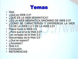 TemasWeb¿Qué es WEB 3.0?¿QUÉ ES LA WEB SEMÁNTICA?¿ES LA WEB SEMÁNTICA SINÓNIMO DE WEB 3.0?¿CÓMO SE CARACTERIZA Y DIFERENCIA LA WEB 3.0 DE LA WEB 1.0 Y DE LA WEB 2.0?Pasos hacia la WEB 3.0¿Para que sirve la Web 3.0?Las ventajas de la Web 3.0Desventajas de la Web 3.0¿Qué se espera?¿Asustado?Web 4.0ConclusiónREFERENCIAS