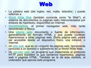 WebLa palabra web (del ingles: red, malla, telaraña1 ) puede referirse a:World Wide Web (también conocida como "la Web"), el sistema de documentos (o páginas web) interconectados por enlaces de hipertexto, disponibles en Internet. WorldWideWeb, el primer navegador web, más tarde renombrado a Nexus. Una página web: documento o fuente de información, generalmente en formato HTML y que puede contener hiperenlaces a otras páginas web. Dicha página web, podrá ser accesible desde un dispositivo físico, una intranet, o Internet. Un sitio web, que es un conjunto de páginas web, típicamente comunes a un dominio o subdominio en la World Wide Web. Un servidor web, un programa que implementa el protocolo HTTP para transferir lo que llamamos hipertextos, páginas web o páginas HTML. También se le da este nombre, al ordenador que ejecuta este programa. 