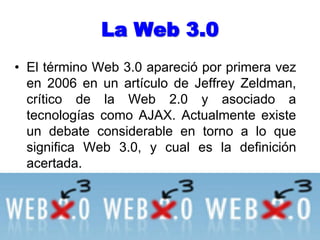 La Web 3.0El término Web 3.0 apareció por primera vez en 2006 en un artículo de Jeffrey Zeldman, crítico de la Web 2.0 y asociado a tecnologías como AJAX. Actualmente existe un debate considerable en torno a lo que significa Web 3.0, y cual es la definición acertada.
