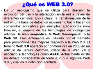 ¿Qué es WEB 3.0?Es un neologismo que se utiliza para describir la evolución del uso y la interacción en la red a través de diferentes caminos. Eso incluye, la transformación de la red en una base de datos, un movimiento hacia hacer los contenidos accesibles por múltiples aplicaciones non-browser, el empuje de las tecnologías de inteligencia artificial, la web semántica, la Web Geoespacial, o la Web 3D. Frecuentemente es utilizado por el mercado para promocionar las mejoras respecto a la Web 2.0. El término Web 3.0 apareció por primera vez en 2006 en un artículo de Jeffrey Zeldman, crítico de la Web 2.0 y asociado a tecnologías como AJAX. Actualmente existe un debate considerable en torno a lo que significa Web 3.0, y cual es la definición acertada.Algunos la llaman la web semántica, básicamente  es una nueva tecnología que utiliza inteligencia artificial, es la creación de contenidos y servicios de alta calidad producidos por individuos dotados que piensan en satisfacer al máximo las necesidades del consumidor