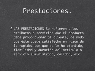 Prestaciones.

LAS PRESTACIONES Se refieren a los
atributos o servicios que el producto
debe proporcionar al cliente, de modo
que éste quede satisfecho en razón de
la rapidez con que se le ha atendido,
fiabilidad y duración del artículo o
servicio suministrado, calidad, etc.
 