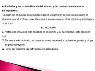 Actividades y responsabilidades del alumno y del profesor en el método
de proyectos:
Trabajar con el método de proyectos supone la definición de nuevos roles para el
alumnos para el profesor, muy diferentes a los ejercidos en otras técnicas y estrategias
didácticas.
EL ALUMNO:
El método de proyectos está centrado en el alumno y su aprendizaje, esto ocasiona
que:
 Se sienta más motivado, ya que él es quien resuelve los problemas, planea y dirige
su propio proyecto.
 Dirija por sí mismo las actividades de aprendizaje.
 