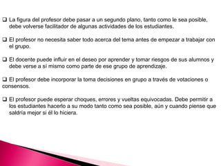  La figura del profesor debe pasar a un segundo plano, tanto como le sea posible,
debe volverse facilitador de algunas actividades de los estudiantes.
 El profesor no necesita saber todo acerca del tema antes de empezar a trabajar con
el grupo.
 El docente puede influir en el deseo por aprender y tomar riesgos de sus alumnos y
debe verse a sí mismo como parte de ese grupo de aprendizaje.
 El profesor debe incorporar la toma decisiones en grupo a través de votaciones o
consensos.
 El profesor puede esperar choques, errores y vueltas equivocadas. Debe permitir a
los estudiantes hacerlo a su modo tanto como sea posible, aún y cuando piense que
saldría mejor si él lo hiciera.
 