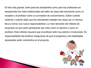 El reto más grande, tanto para los estudiantes como para los profesores es
desaprender los roles tradicionales del salón de clase (del estudiante como un
receptor y el profesor como un proveedor de conocimiento). Saber cuándo
meterse y cuándo dejar que los estudiantes trabajen las cosas por sí mismos
lleva a tomar una nueva responsabilidad. Lo más relevante del método de
proyectos es que cada participante sea visto como un alumno y como un
profesor. Este método requiere que el profesor esté muy atento e involucrado. Es
responsabilidad del profesor asegurarse de que el programa y las habilidades
apropiados estén contenidos en el proyecto.
 