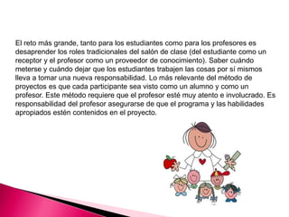 El reto más grande, tanto para los estudiantes como para los profesores es
desaprender los roles tradicionales del salón de clase (del estudiante como un
receptor y el profesor como un proveedor de conocimiento). Saber cuándo
meterse y cuándo dejar que los estudiantes trabajen las cosas por sí mismos
lleva a tomar una nueva responsabilidad. Lo más relevante del método de
proyectos es que cada participante sea visto como un alumno y como un
profesor. Este método requiere que el profesor esté muy atento e involucrado. Es
responsabilidad del profesor asegurarse de que el programa y las habilidades
apropiados estén contenidos en el proyecto.
 