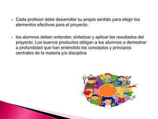  Cada profesor debe desarrollar su propio sentido para elegir los
elementos efectivos para el proyecto.
 los alumnos deben entender, sintetizar y aplicar los resultados del
proyecto. Los buenos productos obligan a los alumnos a demostrar
a profundidad que han entendido los conceptos y principios
centrales de la materia y/o disciplina
 