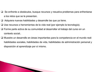  Se enfrente a obstáculos, busque recursos y resuelva problemas para enfrentarse
a los retos que se le presentan.
 Adquiera nuevas habilidades y desarrolle las que ya tiene.
 Use recursos o herramientas de la vida real (por ejemplo la tecnología).
 Forme parte activa de su comunidad al desarrollar el trabajo del curso en un
contexto social..
 Muestre un desarrollo en áreas importantes para la competencia en el mundo real:
habilidades sociales, habilidades de vida, habilidades de administración personal y
disposición al aprendizaje por sí mismo.
 