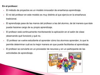 En el profesor:
 El método de proyectos es un modelo innovador de enseñanza aprendizaje.
 El rol del profesor en este modelo es muy distinto al que ejercía en la enseñanza
tradicional.
 El aprendizaje pasa de las manos del profesor a las del alumno, de tal manera que éste
pueda hacerse cargo de su propio aprendizaje.
 El profesor está continuamente monitoreando la aplicación en el salón de clase
observando qué funcionó y qué no.
 El profesor se vuelve estudiante al aprender cómo los alumnos aprenden, lo que le
permite determinar cuál es la mejor manera en que puede facilitarles el aprendizaje.
 El profesor se convierte en un proveedor de recursos y en un participante de las
actividades de aprendizaje.
 