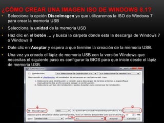 ¿CÓMO CREAR UNA IMAGEN ISO DE WINDOWS 8.1?
• Selecciona la opción DiscoImagen ya que utilizaremos la ISO de Windows 7
para crear la memoria USB
• Selecciona la unidad de la memoria USB
• Haz clic en el botón … y busca la carpeta donde esta la descarga de Windows 7
o Windows 8
• Dale clic en Aceptar y espera a que termine la creación de la memoria USB.
• Una vez ya creado el lápiz de memoria USB con la versión Windows que
necesitas el siguiente paso es configurar la BIOS para que inicie desde el lápiz
de memoria USB.
 