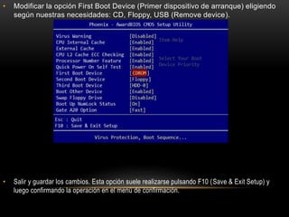 • Modificar la opción First Boot Device (Primer dispositivo de arranque) eligiendo
según nuestras necesidades: CD, Floppy, USB (Remove device).
• Salir y guardar los cambios. Esta opción suele realizarse pulsando F10 (Save & Exit Setup) y
luego confirmando la operación en el menú de confirmación.
 