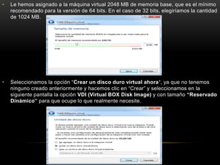 • Le hemos asignado a la máquina virtual 2048 MB de memoria base, que es el mínimo
recomendado para la versión de 64 bits. En el caso de 32 bits, elegiríamos la cantidad
de 1024 MB.
• Seleccionamos la opción “Crear un disco duro virtual ahora“, ya que no tenemos
ninguno creado anteriormente y hacemos clic en “Crear” y seleccionamos en la
siguiente pantalla la opción VDI (Virtual BOX Disk Image) y con tamaño “Reservado
Dinámico” para que ocupe lo que realmente necesite.
 