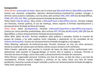 Composición
•Zoho Writer: procesador de texto. Hace casi lo mismo que Microsoft Word u OpenOffice.org Writer.
Cuenta con corrector ortográfico, opciones deshacer/rehacer multinivel (se pueden recargar o
eliminar varias acciones realizadas, una tras otra), abre archivos DOC, ODT, SXW (los de OpenOffice),
HTML, RTF, JPG, GIF, PNG, y almacenamiento ilimitado de documentos.
•Zoho Sheet: hoja de cálculo. Muy similar a Microsoft Excel u OpenOffice.org Calc. Permite trabajar
con fórmulas, insertar gráficas, el uso de mashups, ofrece soporte al formato OpenDocument y
almacenamiento ilimitado de libros de trabajo.
•Zoho Show: editor de diapositivas. Parecido a Microsoft PowerPoint u OpenOffice.org Impress.
Cuenta con varias plantillas prediseñadas, abre archivos PPT, PPS (los de Microsoft), ODP ySXI (los de
OpenOffice), y ofrece almacenamiento ilimitado de presentaciones.
•Zoho Wiki: editor de wikis. Permite establecer wikis públicas o privadas, facilita la creación de
grupos de trabajo, y las wikis públicas serán indexadas y aparecerán en los resultados de los
motores de búsqueda. Cuenta con almacenamiento ilimitado de páginas y sub-páginas.
•Zoho Meeting: aplicación de conferencias web. Permite conversar en vivo con otras personas,
facilita la creación de canales para tal efecto y ofrece acceso remoto a la PC anfitriona.
•Zoho Creator: aplicación que permite la creación de bases de datos online conformando mini-
aplicaciones web (usando el lenguaje Deluge, el mismo sitio lo explica) y mashups. Permite la
inserción de éstos en blogs u otros sitios web, y almacenamiento ilimitado de creaciones.
•Zoho Planner: organizador personal. Combina una lista de tareas, un bloc de notas y una lista de
recordatorios. Permite insertar imágenes y archivos en las notas, llevar una lista de tareas
pendientes, marcarlas cuando se hayan realizado y cuenta con almacenamiento ilimitado de páginas.
•Zoho Chat: aplicación de chat.
 
