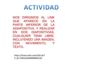 NOS DIRIGIMOS AL LINK
QUE APARECE EN LA
PARTE INFERIOR DE LA
ADIAPOSITIVA, Y REALIZAR
EN DOS DIAPOSITIVIAS,
CUALQUIER TEMA LIBRE,
INCLUYENDO UNA IMAGEN,
CON    MOVIMIENTO,     Y
TEXTO.

https://show.zoho.com/Edit.do?
P_ID=1585265000000004150
 