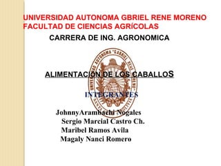 UNIVERSIDAD AUTONOMA GBRIEL RENE MORENO
FACULTAD DE CIENCIAS AGRÍCOLAS
     CARRERA DE ING. AGRONOMICA



    ALIMENTACIÓN DE LOS CABALLOS

              INTEGRANTES

      JohnnyArambachi Nogales
        Sergio Marcial Castro Ch.
       Maribel Ramos Avila
       Magaly Nanci Romero
 