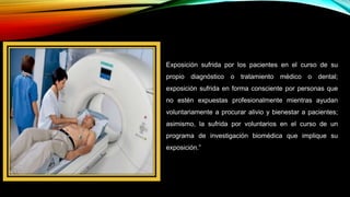 Exposición sufrida por los pacientes en el curso de su
propio diagnóstico o tratamiento médico o dental;
exposición sufrida en forma consciente por personas que
no estén expuestas profesionalmente mientras ayudan
voluntariamente a procurar alivio y bienestar a pacientes;
asimismo, la sufrida por voluntarios en el curso de un
programa de investigación biomédica que implique su
exposición.”
 