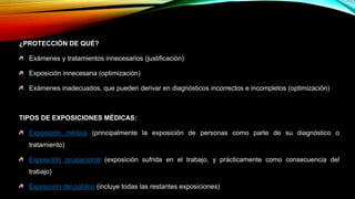 ¿PROTECCIÓN DE QUÉ?
Exámenes y tratamientos innecesarios (justificación)
Exposición innecesaria (optimización)
Exámenes inadecuados, que pueden derivar en diagnósticos incorrectos e incompletos (optimización)
TIPOS DE EXPOSICIONES MÉDICAS:
Exposición médica (principalmente la exposición de personas como parte de su diagnóstico o
tratamiento)
Exposición ocupacional (exposición sufrida en el trabajo, y prácticamente como consecuencia del
trabajo)
Exposición del público (incluye todas las restantes exposiciones)
 