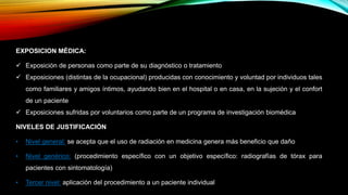 EXPOSICION MÉDICA:
 Exposición de personas como parte de su diagnóstico o tratamiento
 Exposiciones (distintas de la ocupacional) producidas con conocimiento y voluntad por individuos tales
como familiares y amigos íntimos, ayudando bien en el hospital o en casa, en la sujeción y el confort
de un paciente
 Exposiciones sufridas por voluntarios como parte de un programa de investigación biomédica
NIVELES DE JUSTIFICACIÓN
• Nivel general: se acepta que el uso de radiación en medicina genera más beneficio que daño
• Nivel genérico: (procedimiento específico con un objetivo específico: radiografías de tórax para
pacientes con sintomatología)
• Tercer nivel: aplicación del procedimiento a un paciente individual
 
