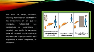 Las áreas de trabajo, mobiliario,
equipo y materiales que se utilizan en
las instalaciones en las que se
manipulan radiactividad son
susceptibles de contaminarse y
constituir una fuente de exposición
para el personal ocupacionalmente
expuesto, por lo que para reducir esta
exposición a niveles aceptables, es
necesario:
 