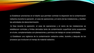 a) Establecer previsiones en el diseño que permitan controlar la dispersión de la contaminación
radiactiva durante la operación, el cese de operaciones y el cierre de las instalaciones, y faciliten
las actividades de descontaminación.
b) Que durante la operación, el cese de operaciones y el cierre de las instalaciones se
establezcan controles y límites derivados tanto de contaminación superficial como suspendida
en el aire, complementados con planeaciones y permisos de trabajo en zonas controladas.
c) Establecer una vigilancia de la contaminación radiactiva antes, durante y después de los
procesos que involucren el manejo de material radiactivo.
 