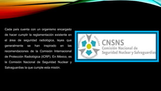 Cada país cuenta con un organismo encargado
de hacer cumplir la reglamentación existente en
el área de seguridad radiológica, leyes que
generalmente se han inspirado en las
recomendaciones de la Comisión Internacional
de Protección Radiológica (ICRP). En México, es
la Comisión Nacional de Seguridad Nuclear y
Salvaguardias la que cumple esta misión.
 