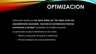 Optimización significa que las dosis deben ser “tan bajas como sea
razonablemente alcanzable, tomando en consideración factores
económicos y sociales” compatibles con el objetivo requerido.
La optimización se aplica habitualmente en dos niveles:
– Diseño y construcción de equipos e instalaciones
– Práctica radiológica día a día (procedimientos)
 