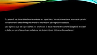 En general, las dosis deberían mantenerse tan bajas como sea razonablemente alcanzable pero lo
suficientemente altas como para obtener la información de diagnóstico deseada.
Esto significa que las exposiciones por encima de la dosis máxima clínicamente aceptable debe ser
evitada, así como las dosis por debajo de las dosis mínimas clínicamente aceptables.
 
