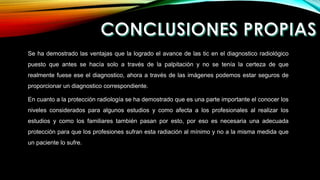 Se ha demostrado las ventajas que la logrado el avance de las tic en el diagnostico radiológico
puesto que antes se hacía solo a través de la palpitación y no se tenía la certeza de que
realmente fuese ese el diagnostico, ahora a través de las imágenes podemos estar seguros de
proporcionar un diagnostico correspondiente.
En cuanto a la protección radiología se ha demostrado que es una parte importante el conocer los
niveles considerados para algunos estudios y como afecta a los profesionales al realizar los
estudios y como los familiares también pasan por esto, por eso es necesaria una adecuada
protección para que los profesiones sufran esta radiación al mínimo y no a la misma medida que
un paciente lo sufre.
 
