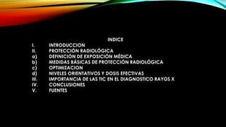 INDICE
I. INTRODUCCION
II. PROTECCIÓN RADIOLÓGICA
a) DEFINICIÓN DE EXPOSICIÓN MÉDICA
b) MEDIDAS BÁSICAS DE PROTECCIÓN RADIOLÓGICA
c) OPTIMIZACION
d) NIVELES ORIENTATIVOS Y DOSIS EFECTIVAS
III. IMPORTANCIA DE LAS TIC EN EL DIAGNOSTICO RAYOS X
IV. CONCLUSIONES
V. FUENTES
 