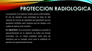 La exposición a la radiación puede causar enfermedades.
El uso de aparatos cuya tecnología se basa en ella
requiere de normas de seguridad que garanticen que los
beneficios recibidos sean mayores que los riesgos a los
cuales se expone a los usuarios.
EL OBJETIVO: de la protección radiológica es permitir el
aprovechamiento de la radiación en todas sus formas
conocidas, con un riesgo aceptable tanto para los
individuos que la manejan como para la población en
general y las generaciones futuras.
 