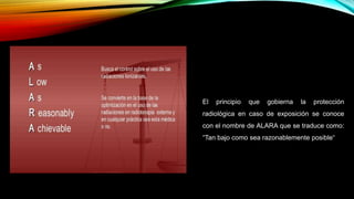 El principio que gobierna la protección
radiológica en caso de exposición se conoce
con el nombre de ALARA que se traduce como:
“Tan bajo como sea razonablemente posible“
 