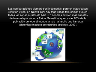 Las comparaciones siempre son incómodas, pero en estos casos
resultan útiles. En Nueva York hay más líneas telefónicas que en
todas las zonas rurales de Asia. En Londres existen más cuentas
de Internet que en toda África. Se estima que casi el 80% de la
población de todo el mundo jamás ha hecho una llamada
telefónica (instituto de recursos sociales, 2000).
 