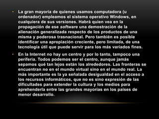 • La gran mayoría de quienes usamos computadora (u
ordenador) empleamos el sistema operativo Windows, en
cualquiera de sus versiones. Habrá quien vea en la
propagación de ese software una demostración de la
alienación generalizada respecto de los productos de una
misma y poderosa trasnacional. Pero también es posible
identificar una apropiación creciente, pero limitada, de una
tecnología útil que puede servir para los más variados fines.
• En la Internet no hay un centro y por lo tanto, tampoco una
periferia. Todos podemos ser el centro, aunque jamás
sepamos qué tan lejos están los alrededores. Las fronteras se
encuentran no en el mundo virtual sino en el mundo real. La
más importante es la ya señalada desigualdad en el acceso a
los recursos informáticos, que no es sino expresión de las
dificultades para extender la cultura y los medios para
aprehenderla entre las grandes mayorías en los países de
menor desarrollo.
 