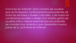 Conviven en Internet: Gran número de usuarios
que se incorporan continuamente procedentes de
todos los sectores y niveles culturales, y de todas las
condiciones sociales y vitales Una amplia gama de
usuarios más o menos aventajados procedentes
de mundos muy diversos y que desarrollan buena
parte de su actividad en Internet

 