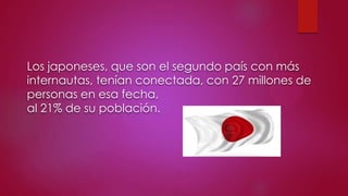 Los japoneses, que son el segundo país con más
internautas, tenían conectada, con 27 millones de
personas en esa fecha,
al 21% de su población.

 